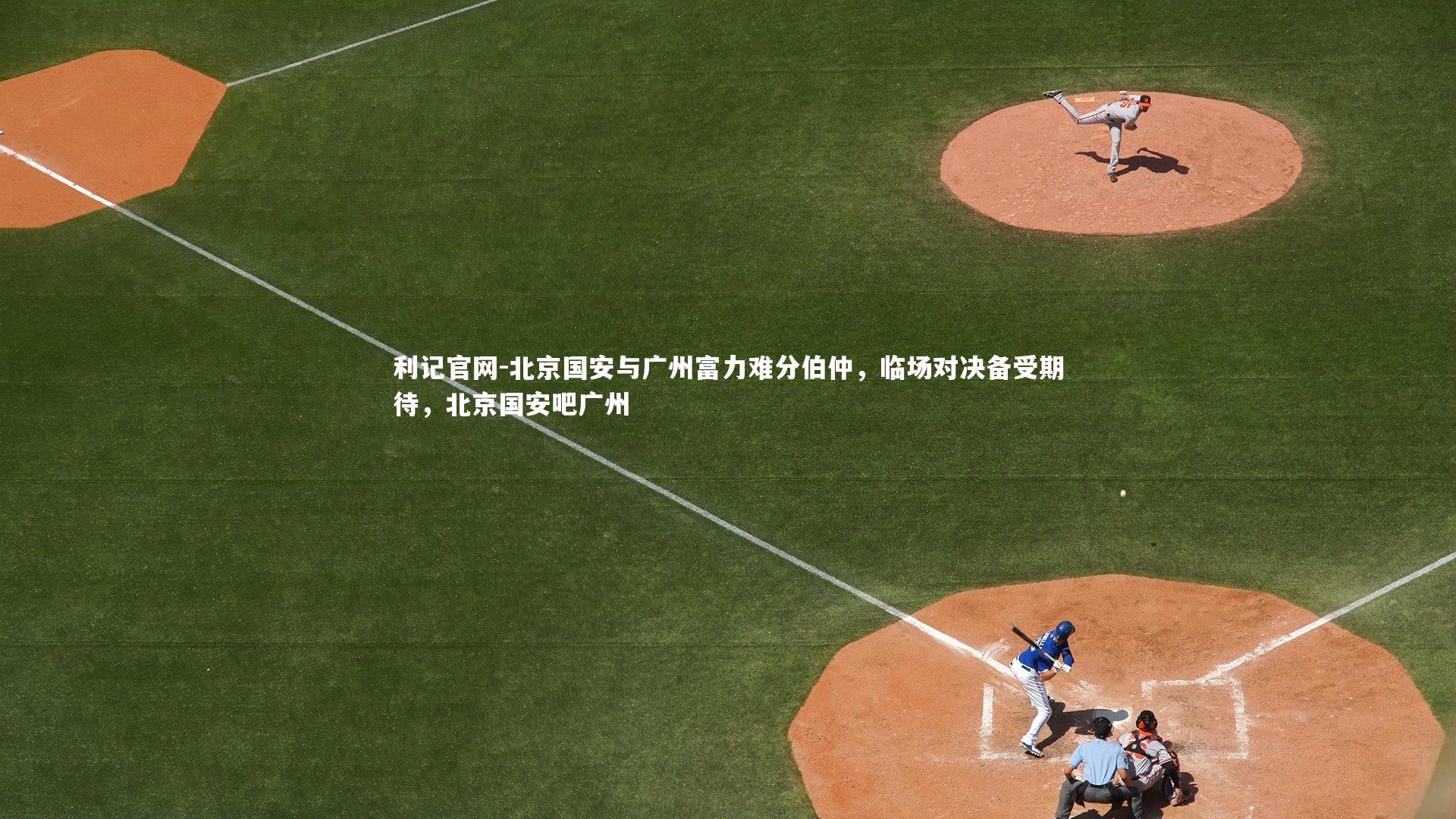 利记官网-北京国安与广州富力难分伯仲，临场对决备受期待，北京国安吧广州