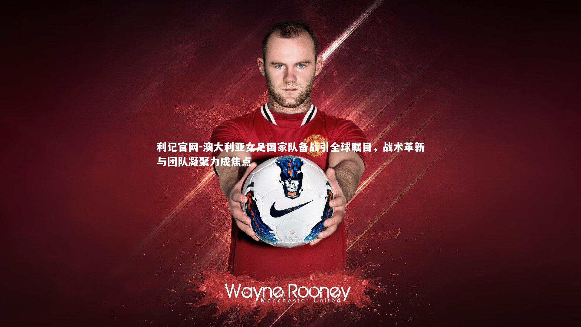 利记官网-澳大利亚女足国家队备战引全球瞩目，战术革新与团队凝聚力成焦点